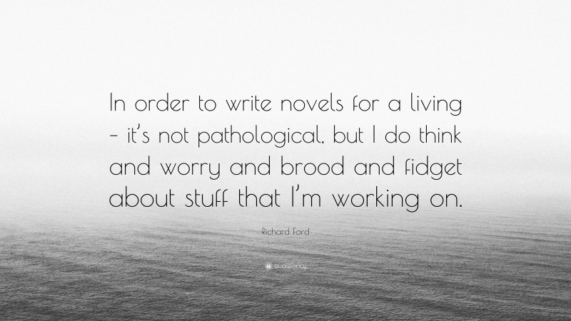 Richard Ford Quote: “In order to write novels for a living – it’s not pathological, but I do think and worry and brood and fidget about stuff that I’m working on.”