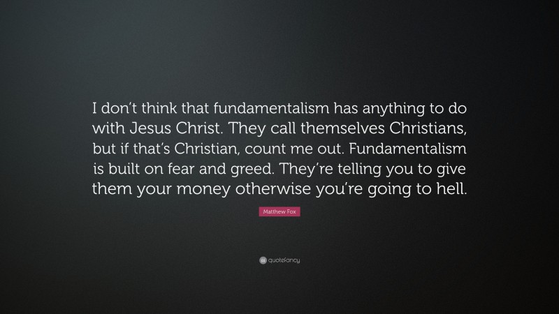 Matthew Fox Quote: “I don’t think that fundamentalism has anything to do with Jesus Christ. They call themselves Christians, but if that’s Christian, count me out. Fundamentalism is built on fear and greed. They’re telling you to give them your money otherwise you’re going to hell.”