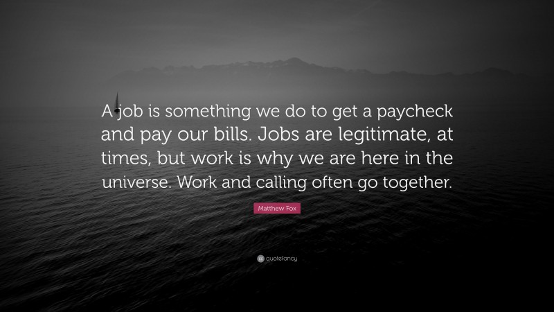 Matthew Fox Quote: “A job is something we do to get a paycheck and pay our bills. Jobs are legitimate, at times, but work is why we are here in the universe. Work and calling often go together.”
