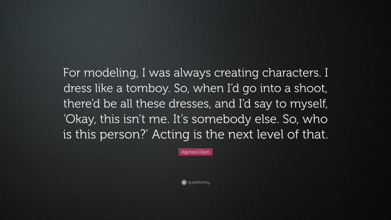 Agyness Deyn Quote: “For modeling, I was always creating characters. I dress like a tomboy. So, when I’d go into a shoot, there’d be all these dresses, and I’d say to myself, ‘Okay, this isn’t me. It’s somebody else. So, who is this person?’ Acting is the next level of that.”