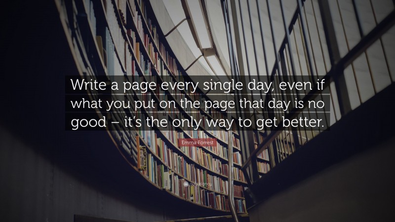 Emma Forrest Quote: “Write a page every single day, even if what you put on the page that day is no good – it’s the only way to get better.”