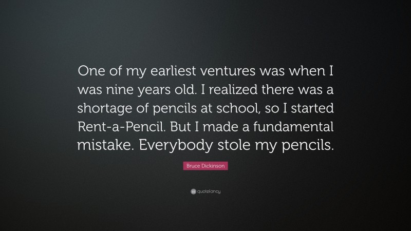 Bruce Dickinson Quote: “One of my earliest ventures was when I was nine years old. I realized there was a shortage of pencils at school, so I started Rent-a-Pencil. But I made a fundamental mistake. Everybody stole my pencils.”