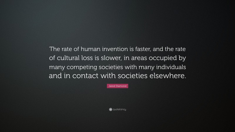 Jared Diamond Quote: “The rate of human invention is faster, and the rate of cultural loss is slower, in areas occupied by many competing societies with many individuals and in contact with societies elsewhere.”