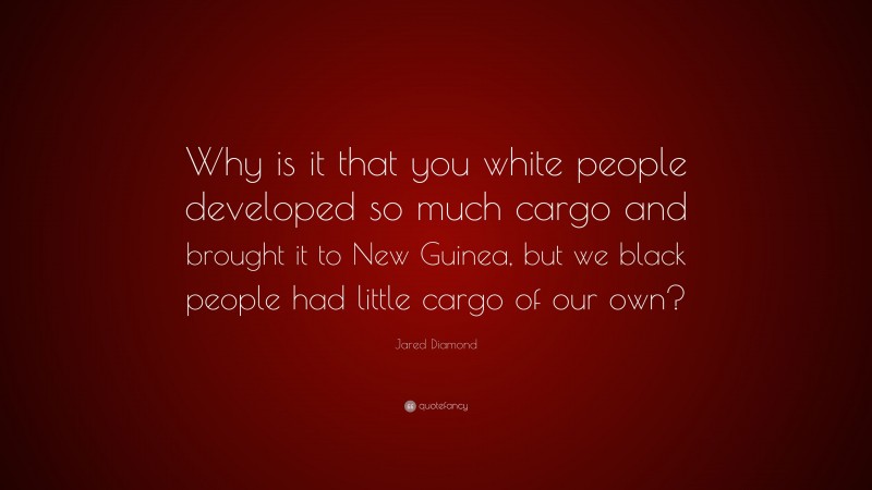 Jared Diamond Quote: “Why is it that you white people developed so much cargo and brought it to New Guinea, but we black people had little cargo of our own?”