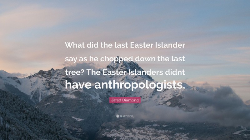 Jared Diamond Quote: “What did the last Easter Islander say as he chopped down the last tree? The Easter Islanders didnt have anthropologists.”
