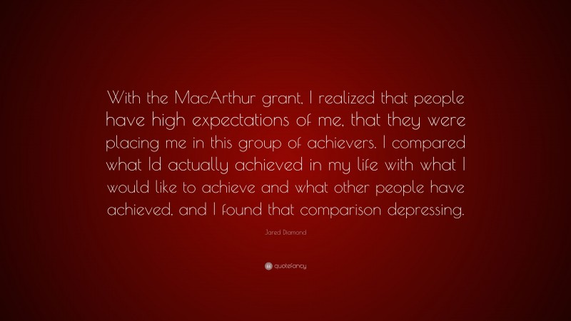 Jared Diamond Quote: “With the MacArthur grant, I realized that people have high expectations of me, that they were placing me in this group of achievers. I compared what Id actually achieved in my life with what I would like to achieve and what other people have achieved, and I found that comparison depressing.”