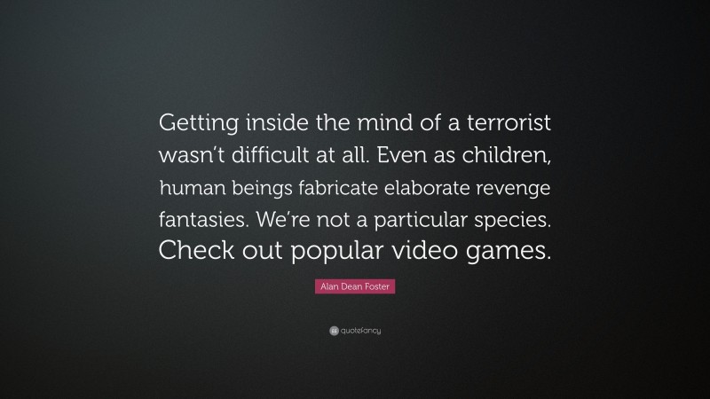 Alan Dean Foster Quote: “Getting inside the mind of a terrorist wasn’t difficult at all. Even as children, human beings fabricate elaborate revenge fantasies. We’re not a particular species. Check out popular video games.”