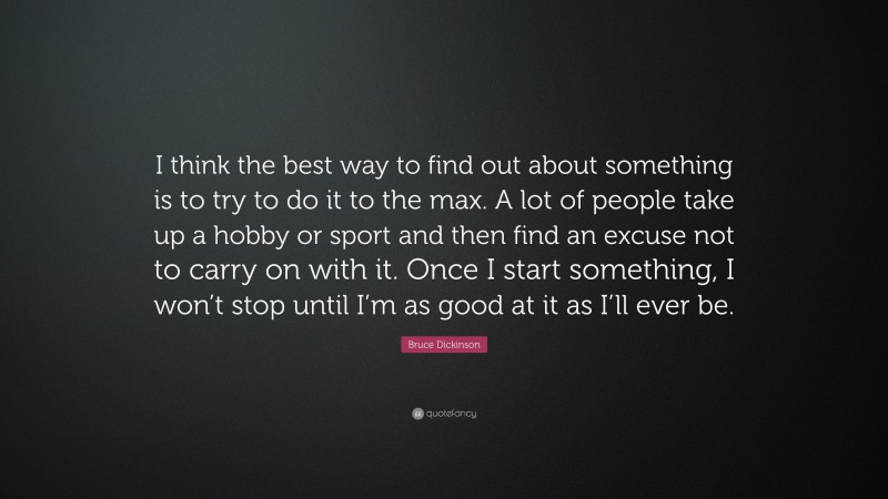 Bruce Dickinson Quote: “I think the best way to find out about something is to try to do it to the max. A lot of people take up a hobby or sport and then find an excuse not to carry on with it. Once I start something, I won’t stop until I’m as good at it as I’ll ever be.”