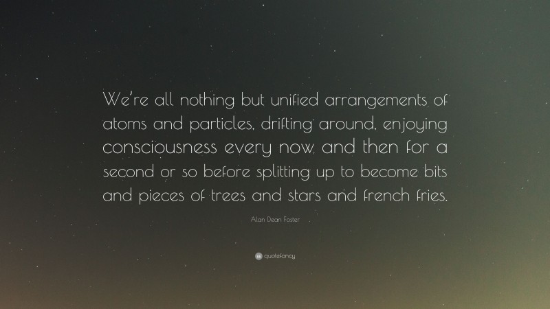 Alan Dean Foster Quote: “We’re all nothing but unified arrangements of atoms and particles, drifting around, enjoying consciousness every now and then for a second or so before splitting up to become bits and pieces of trees and stars and french fries.”
