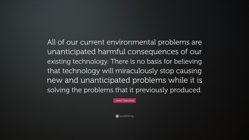 Jared Diamond Quote: “All of our current environmental problems are unanticipated harmful consequences of our existing technology. There is no basis for believing that technology will miraculously stop causing new and unanticipated problems while it is solving the problems that it previously produced.”