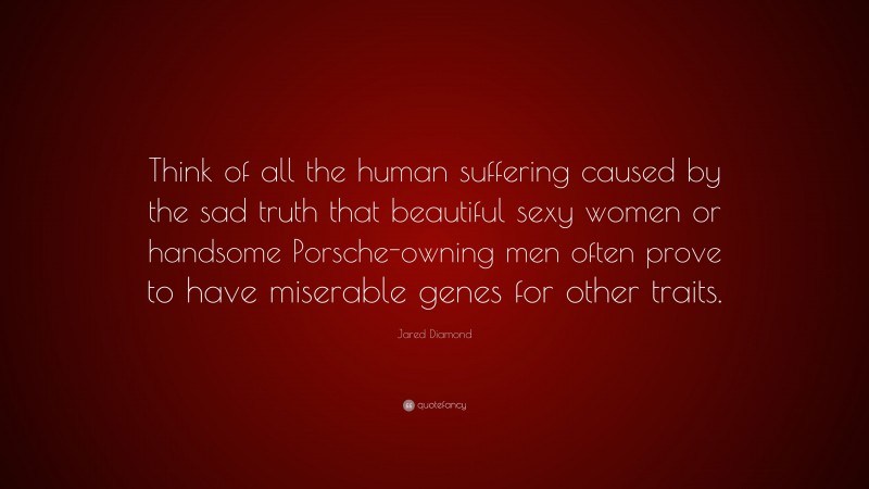 Jared Diamond Quote: “Think of all the human suffering caused by the sad truth that beautiful sexy women or handsome Porsche-owning men often prove to have miserable genes for other traits.”