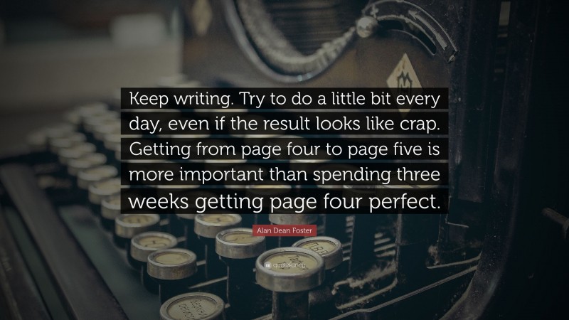Alan Dean Foster Quote: “Keep writing. Try to do a little bit every day, even if the result looks like crap. Getting from page four to page five is more important than spending three weeks getting page four perfect.”