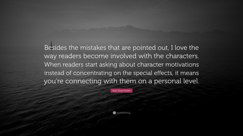 Alan Dean Foster Quote: “Besides the mistakes that are pointed out, I love the way readers become involved with the characters. When readers start asking about character motivations instead of concentrating on the special effects, it means you’re connecting with them on a personal level.”