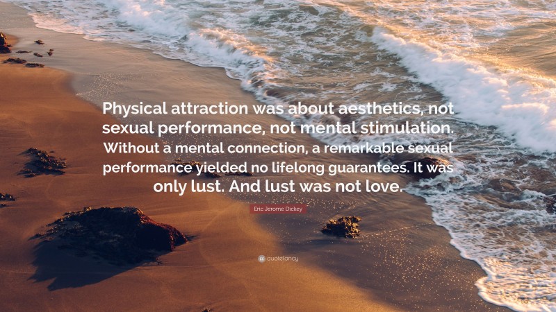 Eric Jerome Dickey Quote: “Physical attraction was about aesthetics, not sexual performance, not mental stimulation. Without a mental connection, a remarkable sexual performance yielded no lifelong guarantees. It was only lust. And lust was not love.”