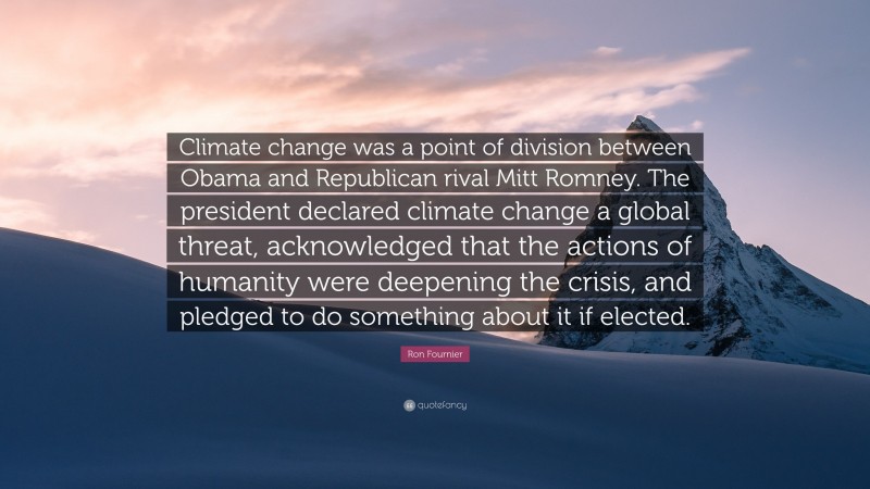 Ron Fournier Quote: “Climate change was a point of division between Obama and Republican rival Mitt Romney. The president declared climate change a global threat, acknowledged that the actions of humanity were deepening the crisis, and pledged to do something about it if elected.”