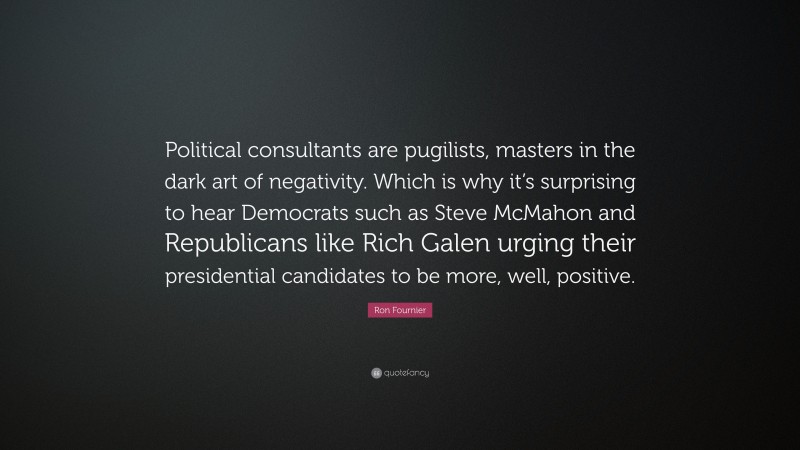Ron Fournier Quote: “Political consultants are pugilists, masters in the dark art of negativity. Which is why it’s surprising to hear Democrats such as Steve McMahon and Republicans like Rich Galen urging their presidential candidates to be more, well, positive.”