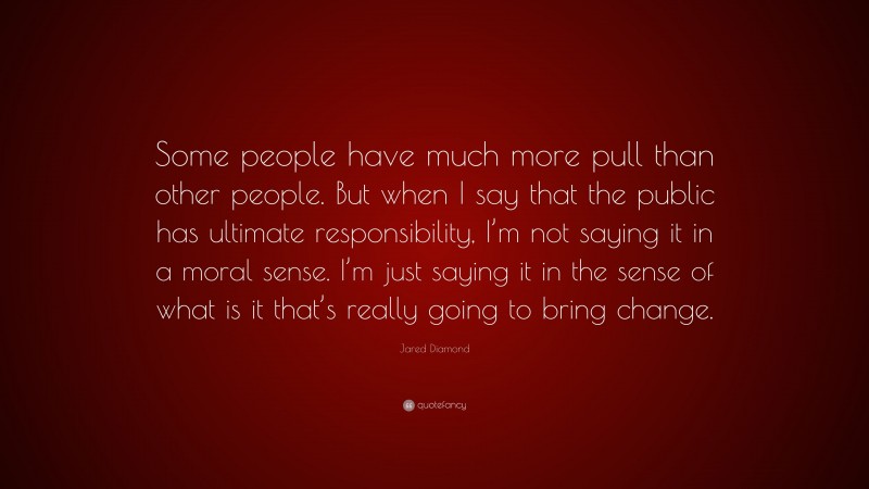 Jared Diamond Quote: “Some people have much more pull than other people. But when I say that the public has ultimate responsibility, I’m not saying it in a moral sense. I’m just saying it in the sense of what is it that’s really going to bring change.”