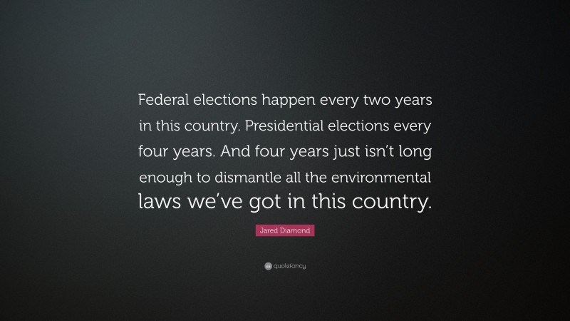 Jared Diamond Quote: “Federal elections happen every two years in this country. Presidential elections every four years. And four years just isn’t long enough to dismantle all the environmental laws we’ve got in this country.”