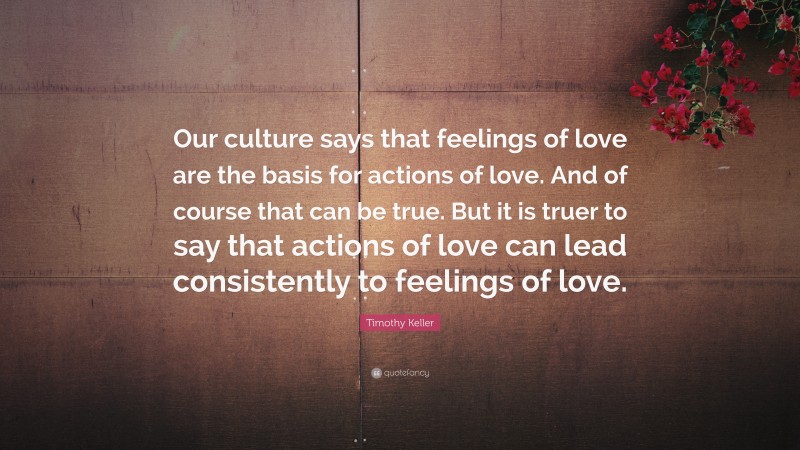 Timothy Keller Quote: “Our culture says that feelings of love are the basis for actions of love. And of course that can be true. But it is truer to say that actions of love can lead consistently to feelings of love.”
