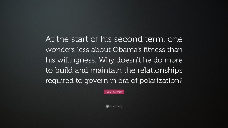 Ron Fournier Quote: “At the start of his second term, one wonders less about Obama’s fitness than his willingness: Why doesn’t he do more to build and maintain the relationships required to govern in era of polarization?”