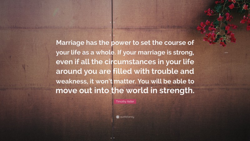 Timothy Keller Quote: “Marriage has the power to set the course of your life as a whole. If your marriage is strong, even if all the circumstances in your life around you are filled with trouble and weakness, it won’t matter. You will be able to move out into the world in strength.”