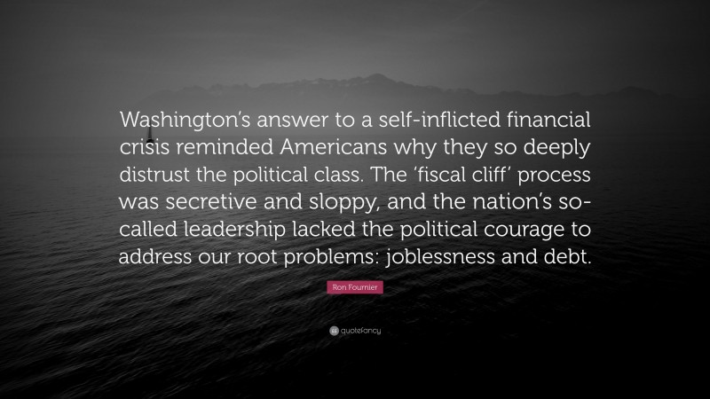 Ron Fournier Quote: “Washington’s answer to a self-inflicted financial crisis reminded Americans why they so deeply distrust the political class. The ‘fiscal cliff’ process was secretive and sloppy, and the nation’s so-called leadership lacked the political courage to address our root problems: joblessness and debt.”