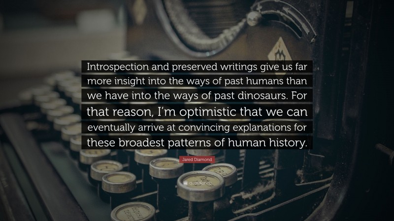 Jared Diamond Quote: “Introspection and preserved writings give us far more insight into the ways of past humans than we have into the ways of past dinosaurs. For that reason, I’m optimistic that we can eventually arrive at convincing explanations for these broadest patterns of human history.”