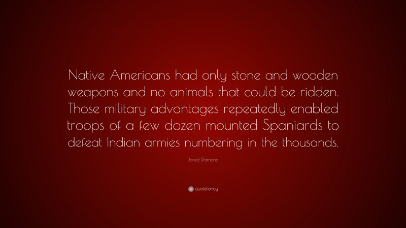 Jared Diamond Quote: “Native Americans had only stone and wooden weapons and no animals that could be ridden. Those military advantages repeatedly enabled troops of a few dozen mounted Spaniards to defeat Indian armies numbering in the thousands.”