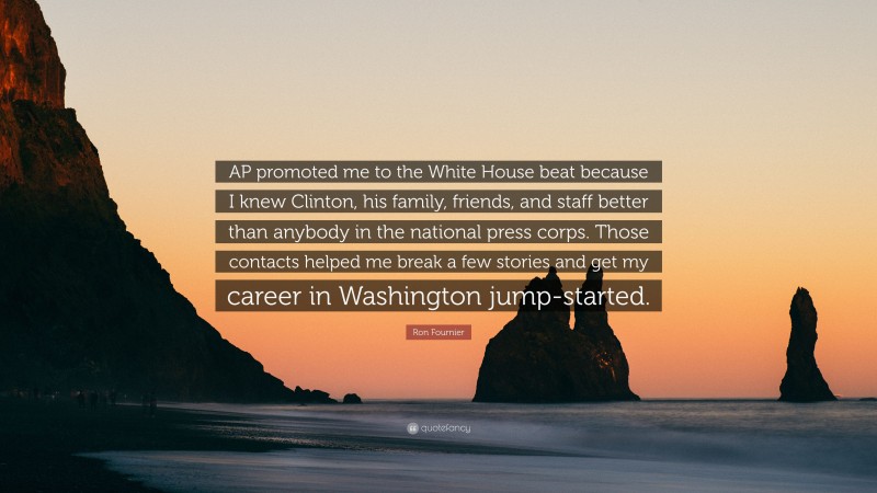 Ron Fournier Quote: “AP promoted me to the White House beat because I knew Clinton, his family, friends, and staff better than anybody in the national press corps. Those contacts helped me break a few stories and get my career in Washington jump-started.”