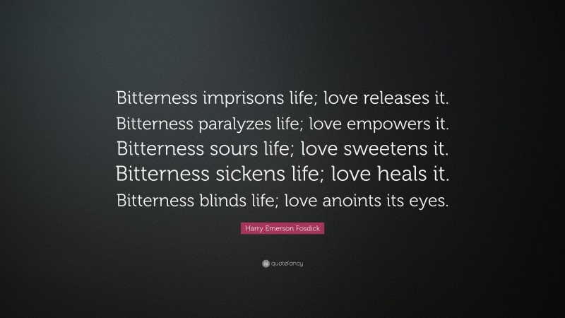 Harry Emerson Fosdick Quote: “Bitterness imprisons life; love releases it. Bitterness paralyzes life; love empowers it. Bitterness sours life; love sweetens it. Bitterness sickens life; love heals it. Bitterness blinds life; love anoints its eyes.”