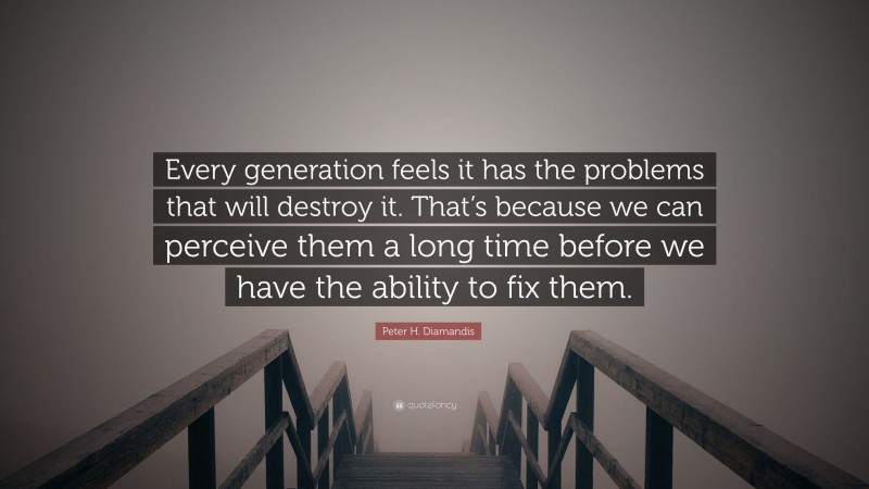 Peter H. Diamandis Quote: “Every generation feels it has the problems that will destroy it. That’s because we can perceive them a long time before we have the ability to fix them.”