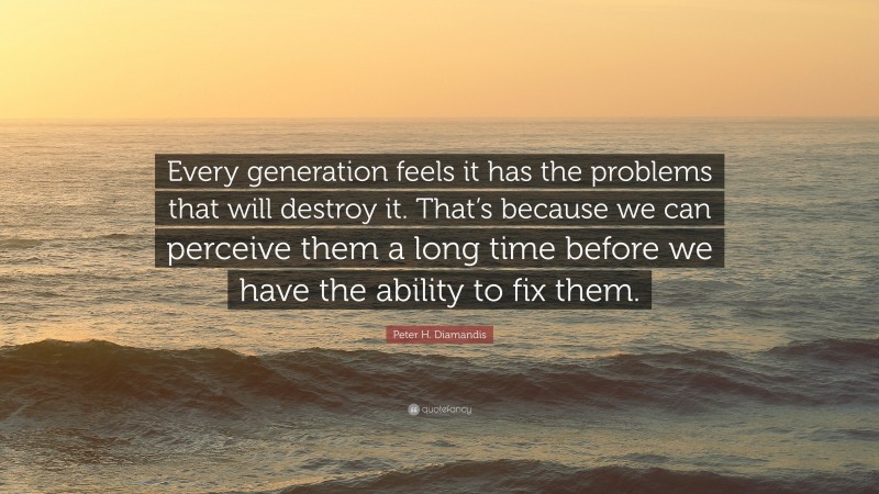 Peter H. Diamandis Quote: “Every generation feels it has the problems that will destroy it. That’s because we can perceive them a long time before we have the ability to fix them.”