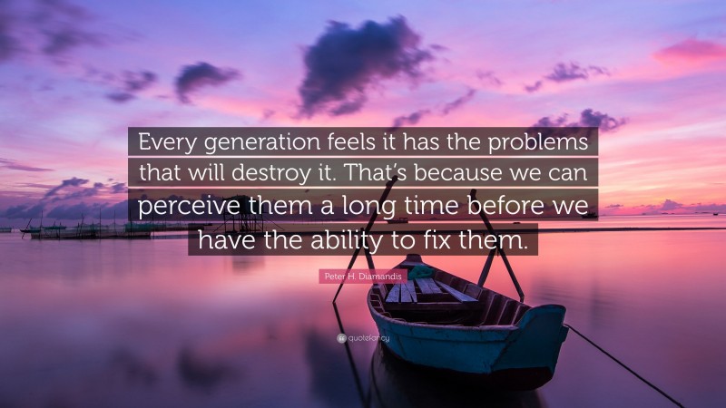 Peter H. Diamandis Quote: “Every generation feels it has the problems that will destroy it. That’s because we can perceive them a long time before we have the ability to fix them.”