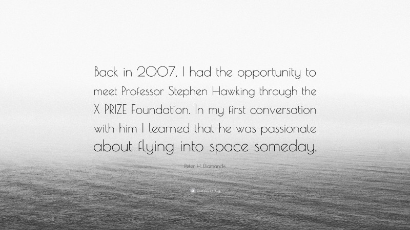 Peter H. Diamandis Quote: “Back in 2007, I had the opportunity to meet Professor Stephen Hawking through the X PRIZE Foundation. In my first conversation with him I learned that he was passionate about flying into space someday.”