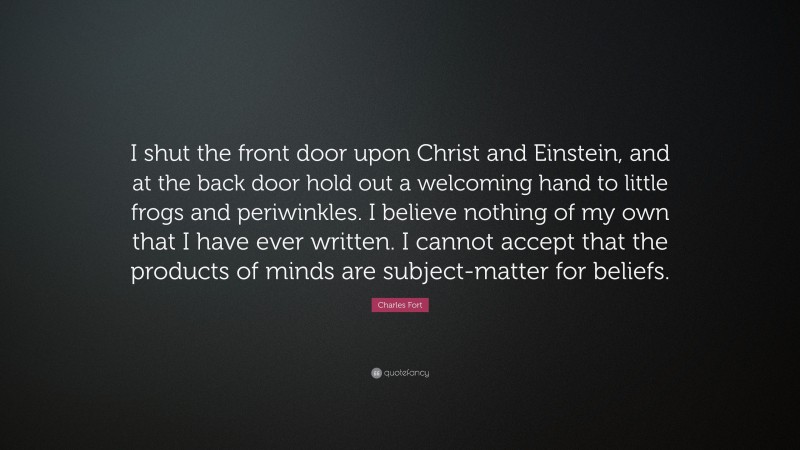 Charles Fort Quote: “I shut the front door upon Christ and Einstein, and at the back door hold out a welcoming hand to little frogs and periwinkles. I believe nothing of my own that I have ever written. I cannot accept that the products of minds are subject-matter for beliefs.”