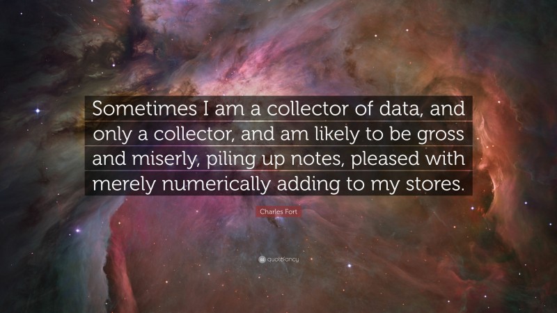 Charles Fort Quote: “Sometimes I am a collector of data, and only a collector, and am likely to be gross and miserly, piling up notes, pleased with merely numerically adding to my stores.”