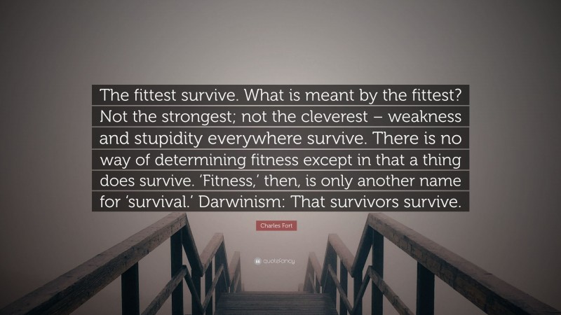 Charles Fort Quote: “The fittest survive. What is meant by the fittest? Not the strongest; not the cleverest – weakness and stupidity everywhere survive. There is no way of determining fitness except in that a thing does survive. ‘Fitness,’ then, is only another name for ‘survival.’ Darwinism: That survivors survive.”