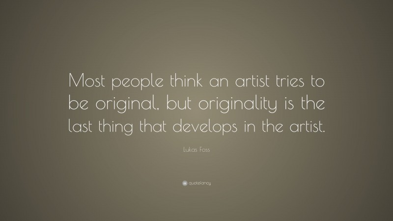 Lukas Foss Quote: “Most people think an artist tries to be original, but originality is the last thing that develops in the artist.”