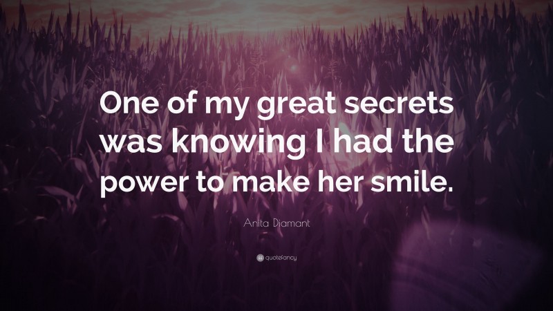 Anita Diamant Quote: “One of my great secrets was knowing I had the power to make her smile.”