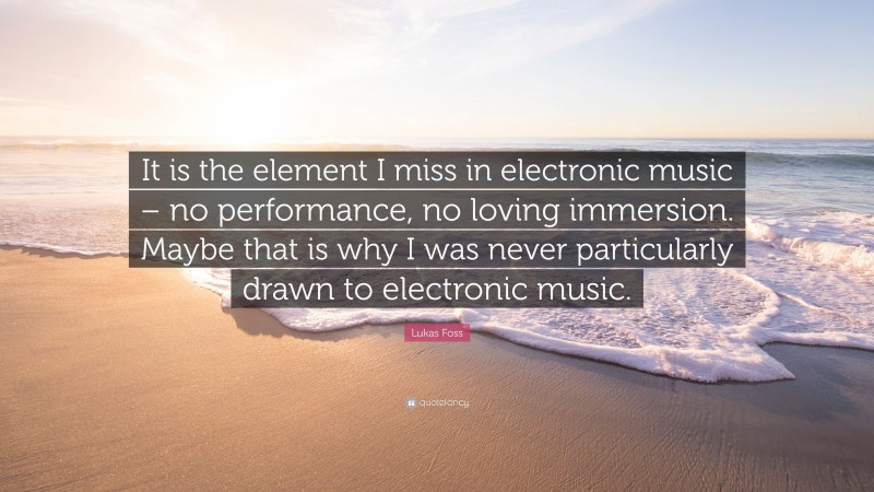 Lukas Foss Quote: “It is the element I miss in electronic music – no performance, no loving immersion. Maybe that is why I was never particularly drawn to electronic music.”