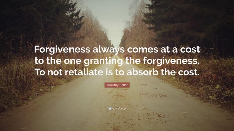 Timothy Keller Quote: “Forgiveness always comes at a cost to the one granting the forgiveness. To not retaliate is to absorb the cost.”