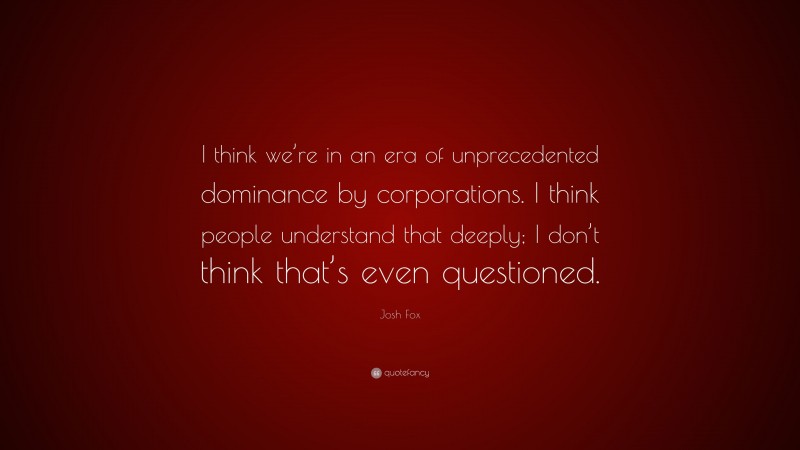 Josh Fox Quote: “I think we’re in an era of unprecedented dominance by corporations. I think people understand that deeply; I don’t think that’s even questioned.”