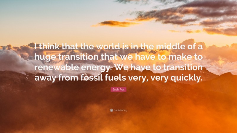 Josh Fox Quote: “I think that the world is in the middle of a huge transition that we have to make to renewable energy. We have to transition away from fossil fuels very, very quickly.”