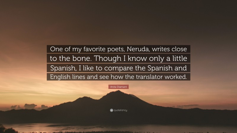 Anita Diamant Quote: “One of my favorite poets, Neruda, writes close to the bone. Though I know only a little Spanish, I like to compare the Spanish and English lines and see how the translator worked.”