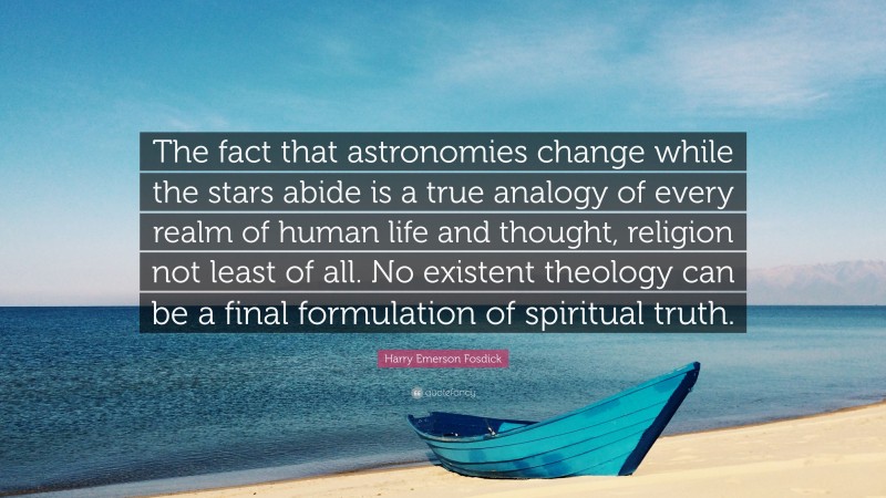 Harry Emerson Fosdick Quote: “The fact that astronomies change while the stars abide is a true analogy of every realm of human life and thought, religion not least of all. No existent theology can be a final formulation of spiritual truth.”