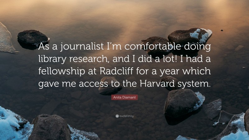 Anita Diamant Quote: “As a journalist I’m comfortable doing library research, and I did a lot! I had a fellowship at Radcliff for a year which gave me access to the Harvard system.”