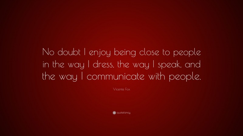 Vicente Fox Quote: “No doubt I enjoy being close to people in the way I dress, the way I speak, and the way I communicate with people.”