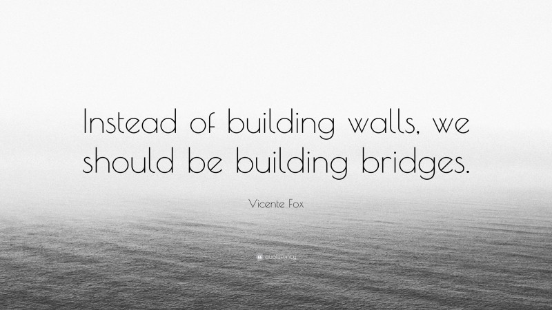 Vicente Fox Quote: “Instead of building walls, we should be building bridges.”