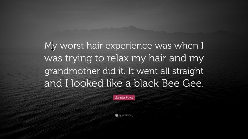Jamie Foxx Quote: “My worst hair experience was when I was trying to relax my hair and my grandmother did it. It went all straight and I looked like a black Bee Gee.”