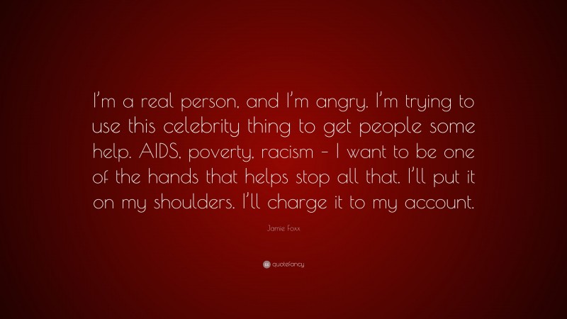 Jamie Foxx Quote: “I’m a real person, and I’m angry. I’m trying to use this celebrity thing to get people some help. AIDS, poverty, racism – I want to be one of the hands that helps stop all that. I’ll put it on my shoulders. I’ll charge it to my account.”